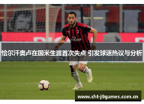 恰尔汗奥卢在国米生涯首次失点 引发球迷热议与分析 恰尔汗奥卢在国米生涯首次失点 引发球迷热议与分析